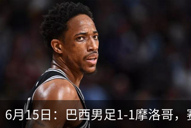 6月15日：巴西男足1-1摩洛哥，赛后球员评分：四人满分，2人及格，2人拉胯